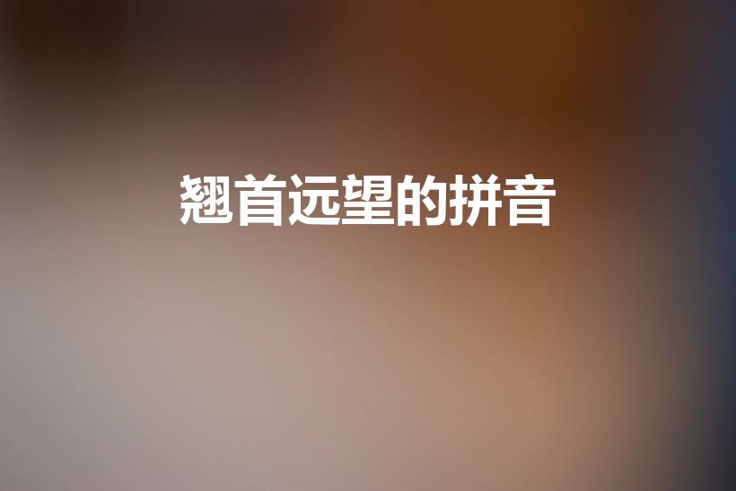 翘首远望的拼音（“翘首远望”的翘读音是什么）