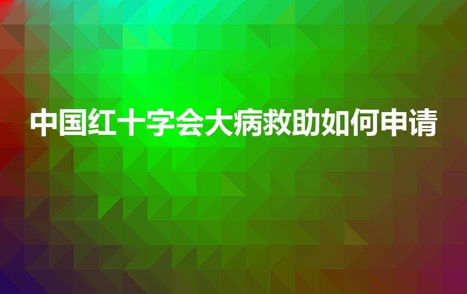 中国红十字会大病救助如何申请（红十字会怎么申请救助）