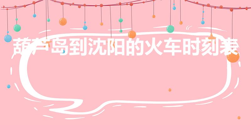 葫芦岛到沈阳的火车时刻表（葫芦岛到沈阳的火车时间表）