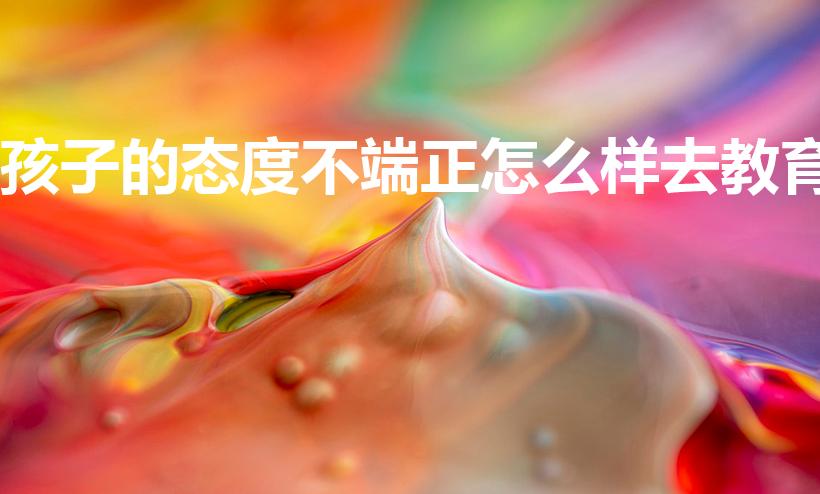 孩子的态度不端正怎么样去教育（孩子学习态度不端正怎么办）