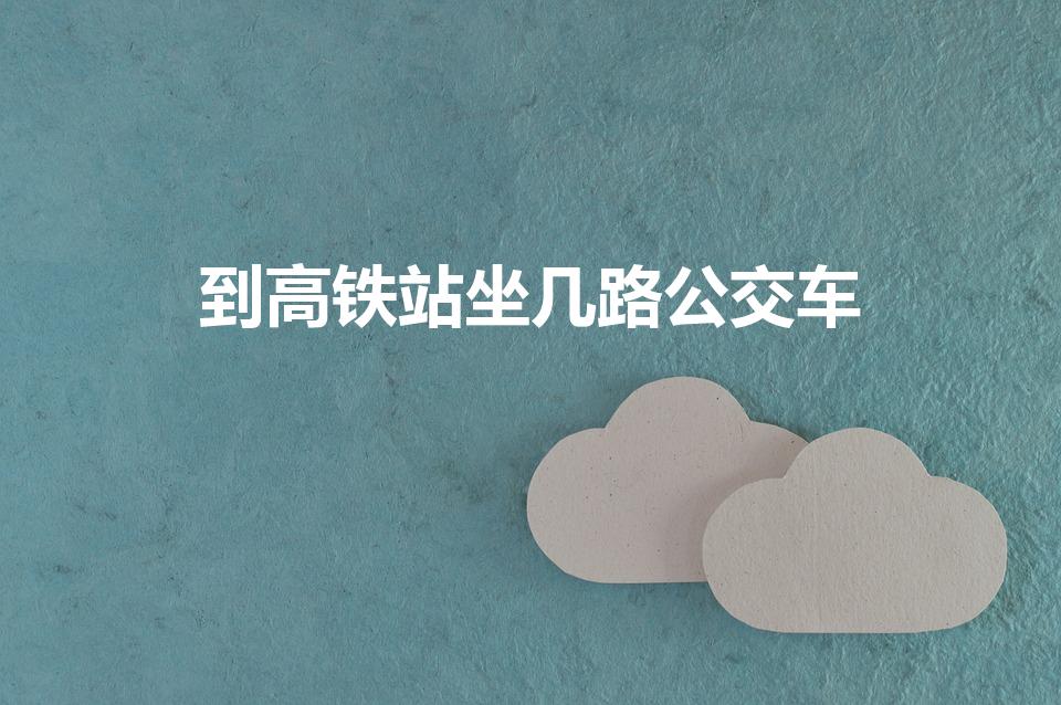 到高铁站坐几路公交车（到高铁站的公交车有几路）
