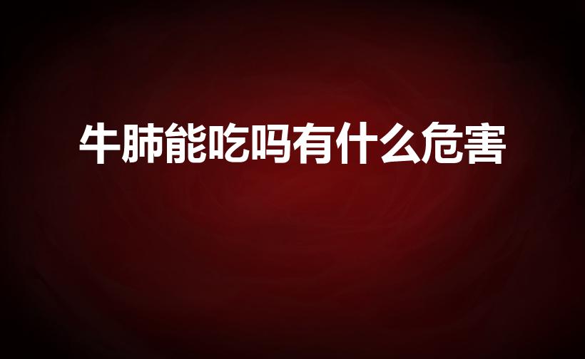 牛肺能吃吗有什么危害（牛肺为何不能吃 牛肺能吃吗）