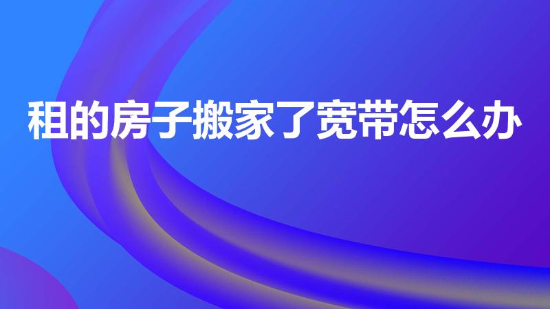 租的房子搬家了宽带怎么办（搬家了可以把宽带网线移动走吗）