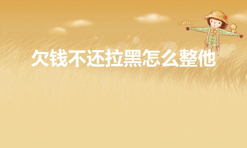 欠钱不还拉黑怎么整他（欠钱不还还拉黑怎么办）
