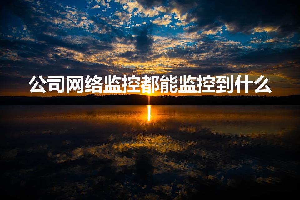 公司网络监控都能监控到什么（公司电脑能监控什么）