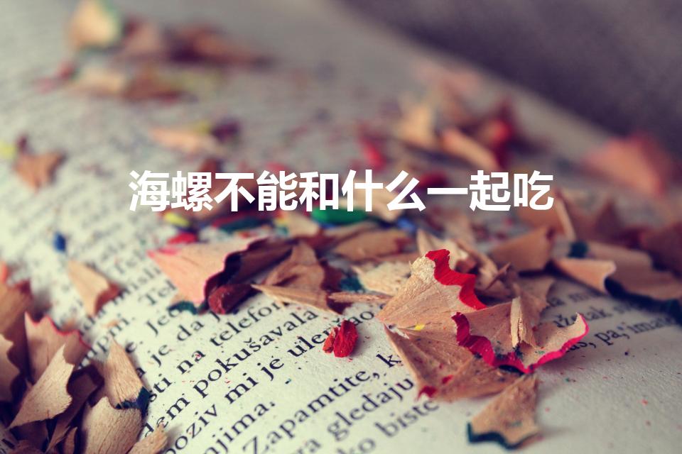 海螺不能和什么一起吃（吃完海螺不能吃什么）