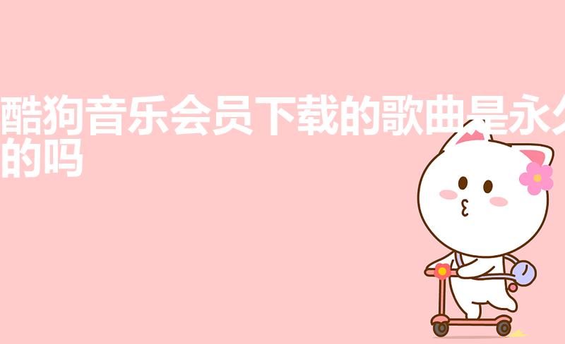 酷狗音乐会员下载的歌曲是永久的吗