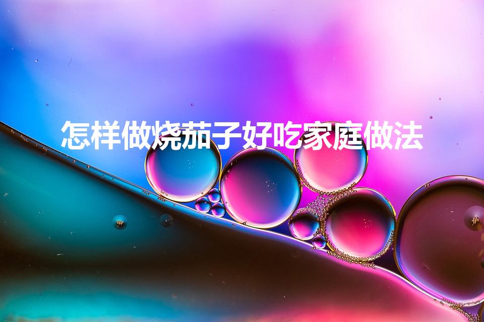 怎样做烧茄子好吃家庭做法（烧茄子的家常做法）
