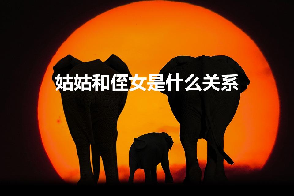 姑姑和侄女是什么关系（姑姑和侄女是什么亲属关系）