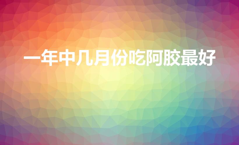 一年中几月份吃阿胶最好（阿胶糕合适什么季节吃）
