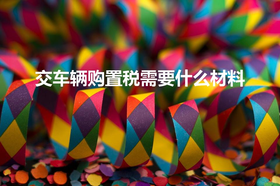 交车辆购置税需要什么材料（交购置税需要哪些材料）