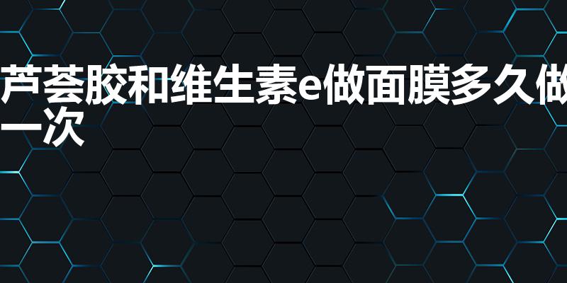 芦荟胶和维生素e做面膜多久做一次（芦荟胶加维e一周几次）