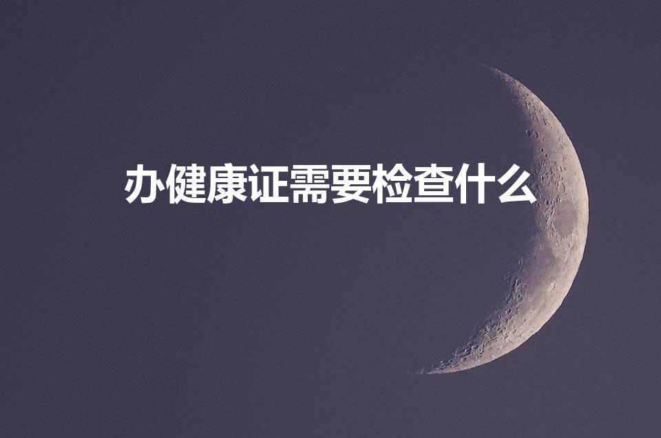 办健康证需要检查什么（办理健康证需要检查什么）