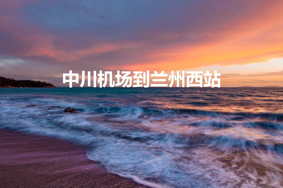 中川机场到兰州西站（中川机场到兰州西站高铁时刻表查询）