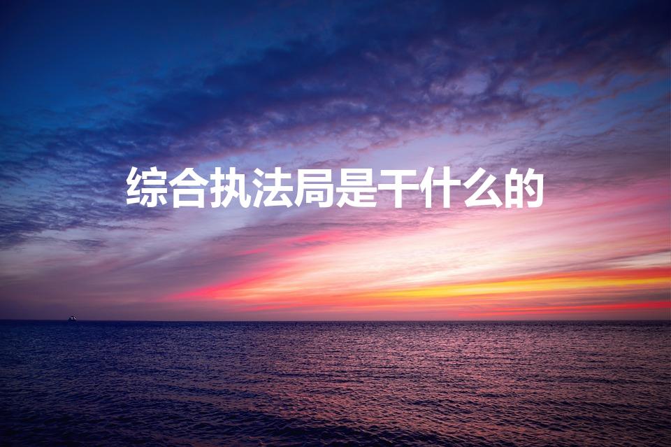 综合执法局是干什么的（综合执法是干什么的）