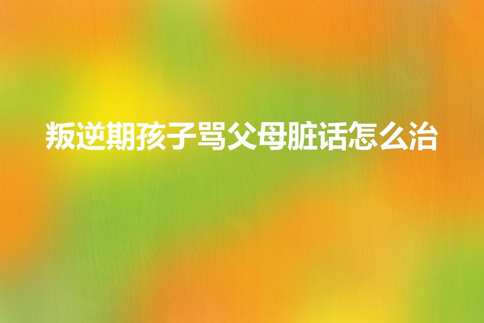 叛逆期孩子骂父母脏话怎么治（孩子骂家长脏话家长怎么做）