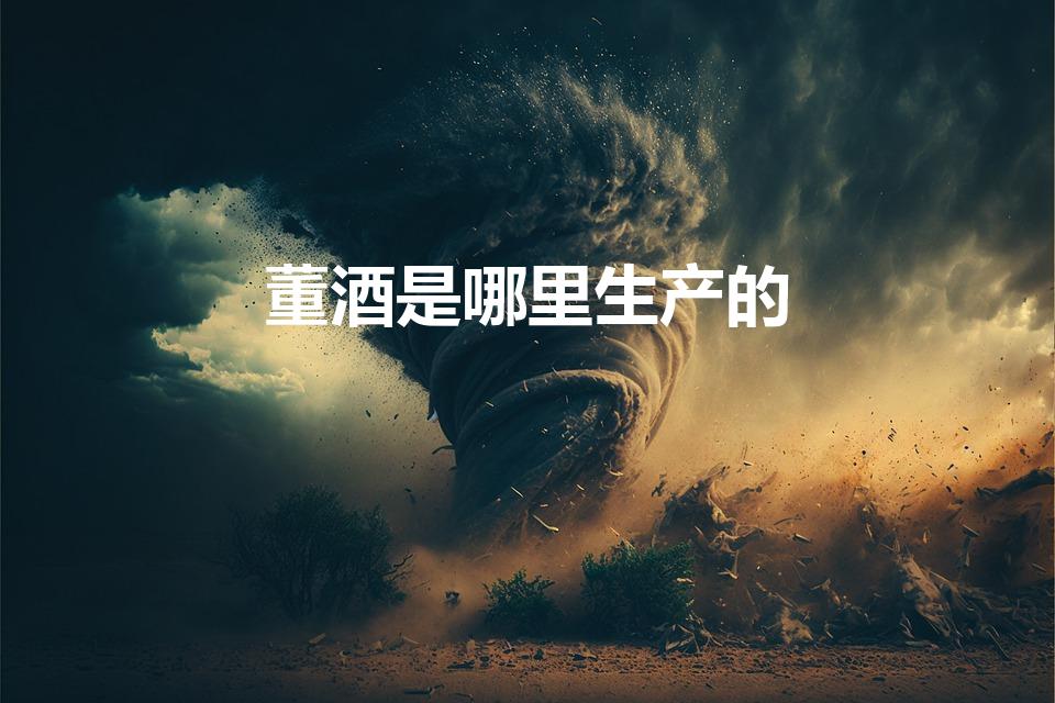 董酒是哪里生产的（董酒的产地是哪里）