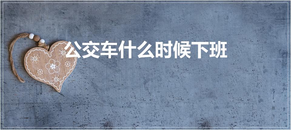 公交车什么时候下班（公交车一般什么时候结束运营呢）