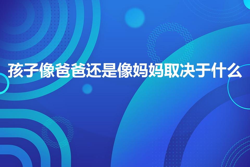 孩子像爸爸还是像妈妈取决于什么（我的爸爸作文300字）