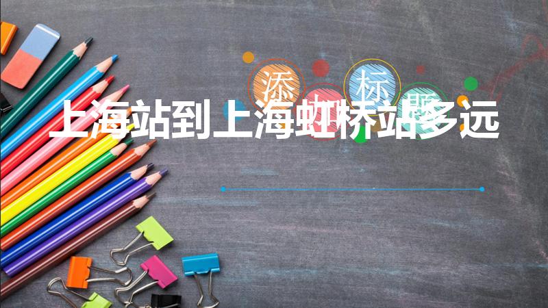 上海站到上海虹桥站多远（上海火车站至上海虹桥火车站距离）