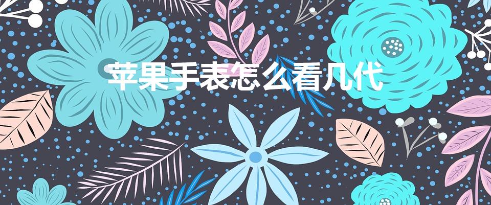苹果手表怎么看几代（怎么查看iwatch是几代）