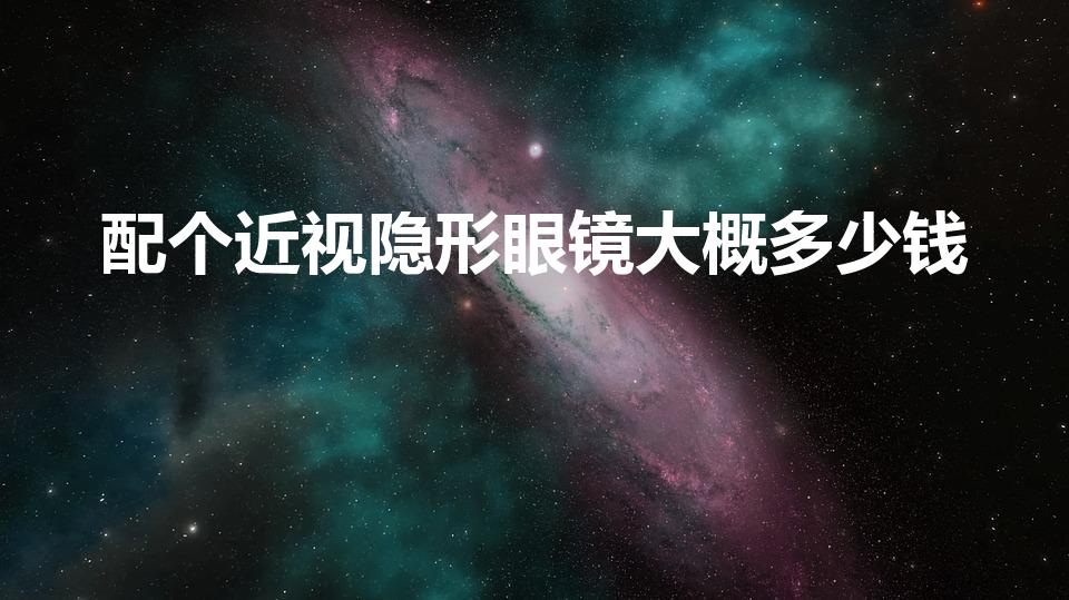 配个近视隐形眼镜大概多少钱（配隐形眼镜 大概多少钱）