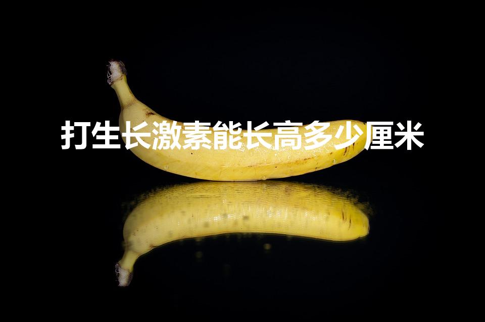 打生长激素能长高多少厘米（打了生长激素可以长多高）