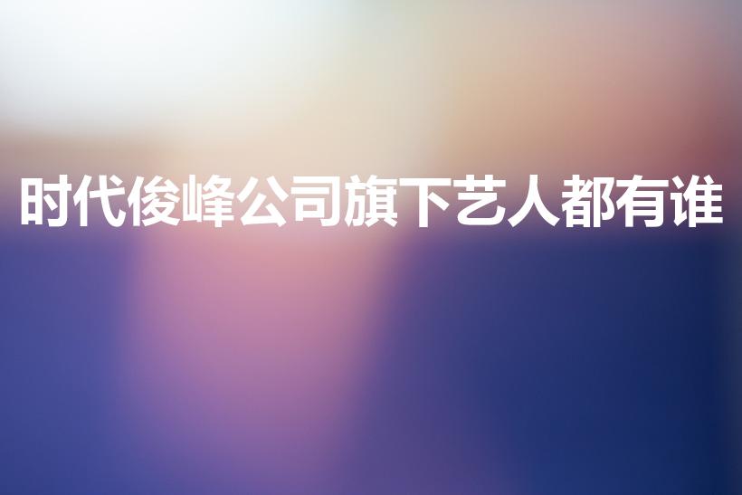 时代俊峰公司旗下艺人都有谁（时代峰峻旗下艺人名单）