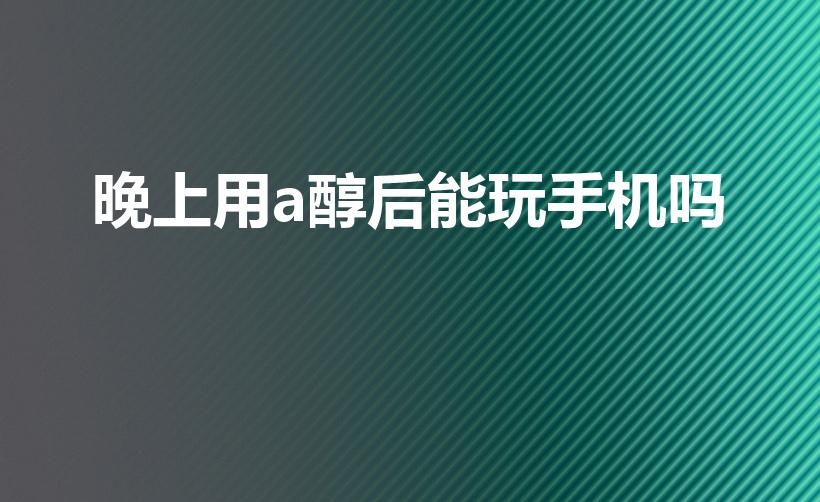 晚上用a醇后能玩手机吗（涂了a醇可以玩手机吗）