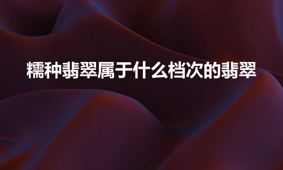 糯种翡翠属于什么档次的翡翠（糯种翡翠手镯属于什么档次）