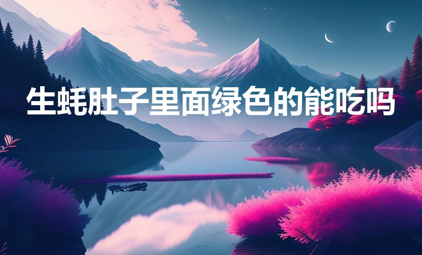 生蚝肚子里面绿色的能吃吗（生蚝里面绿色的能吃吗）