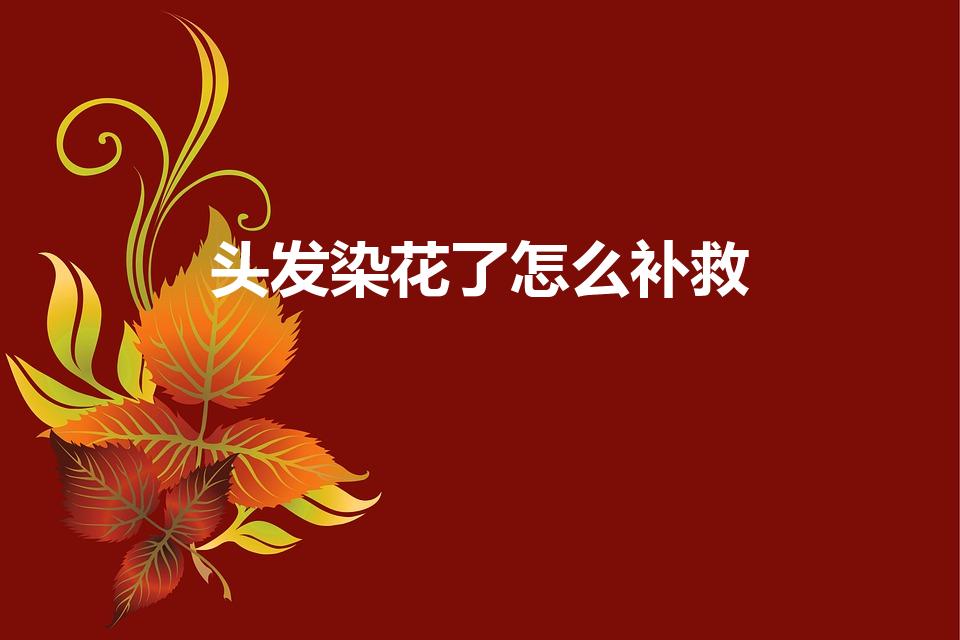 头发染花了怎么补救（头发染毁染花了怎么办）
