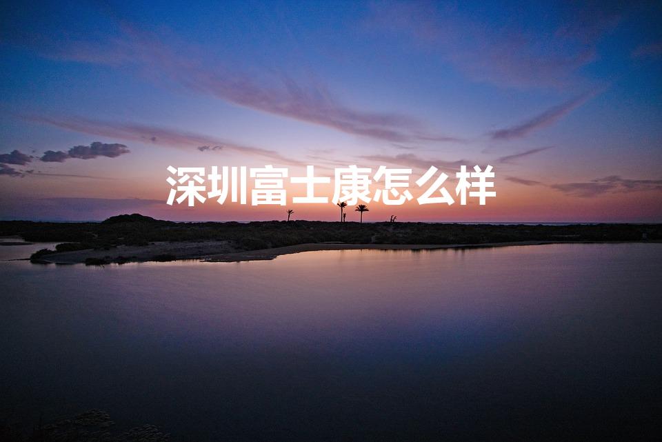 深圳富士康怎么样（请问富士康怎么样）
