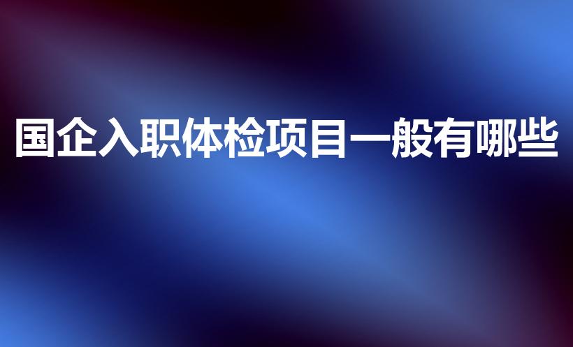 国企入职体检项目一般有哪些（国企公司入职体检项目有哪些）