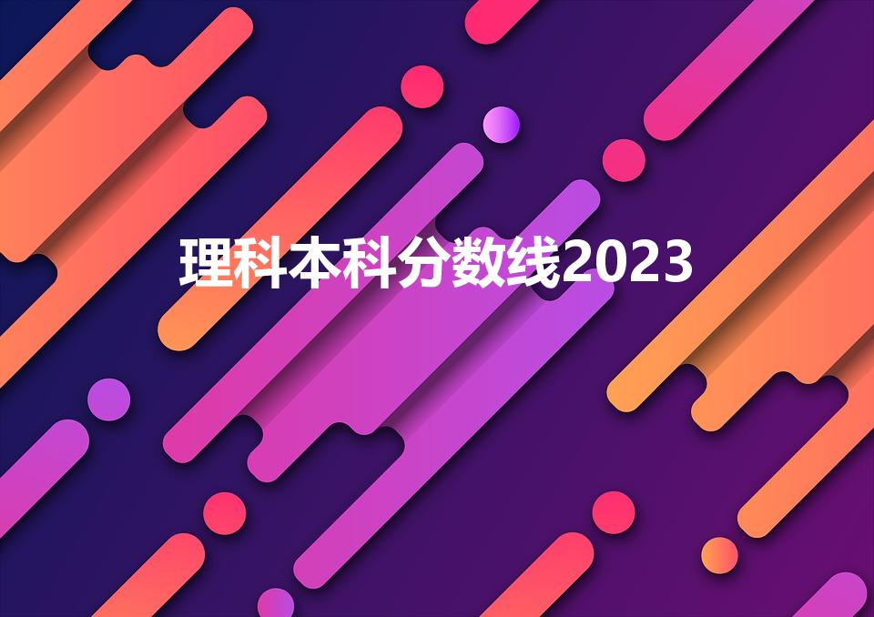 理科本科分数线2023(2023高考分数线理科多少)