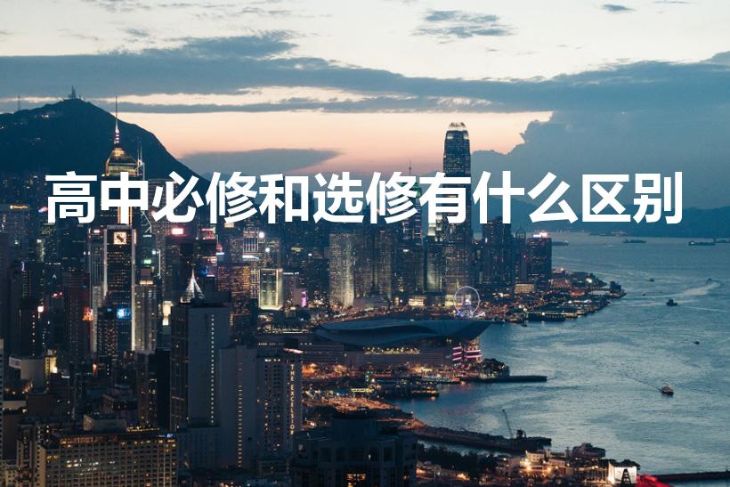高中必修和选修有什么区别（高中选修和必修的区别是什么）