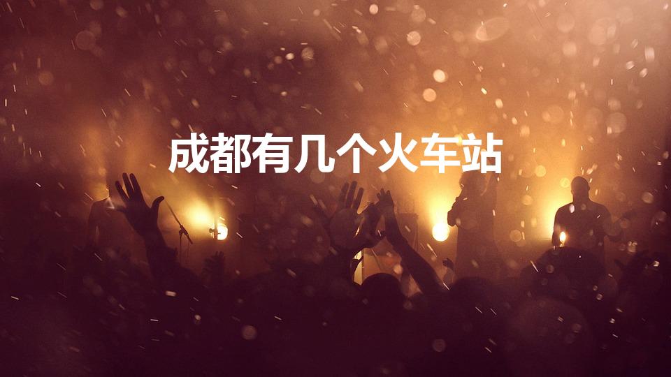 成都有几个火车站（成都到底几个火车站 成都站 是哪个站）