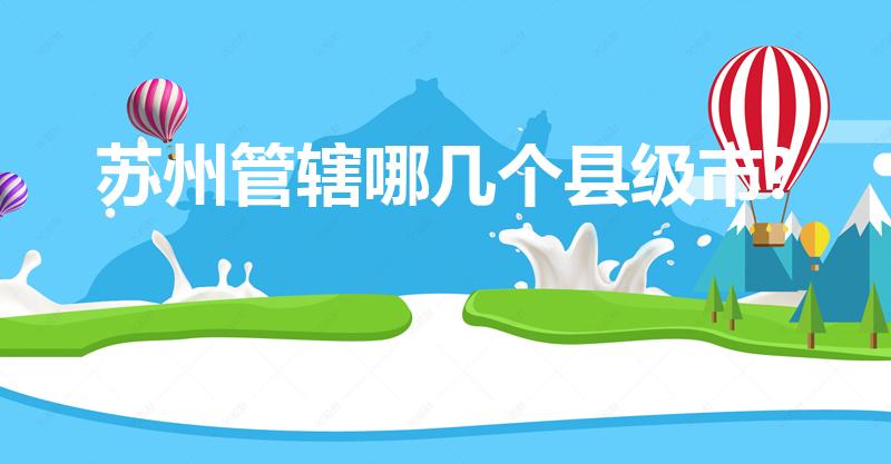 苏州管辖哪几个县级市?（苏州下属有哪些县市）