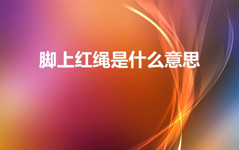 脚上红绳是什么意思（脚上绑红绳什么意思）