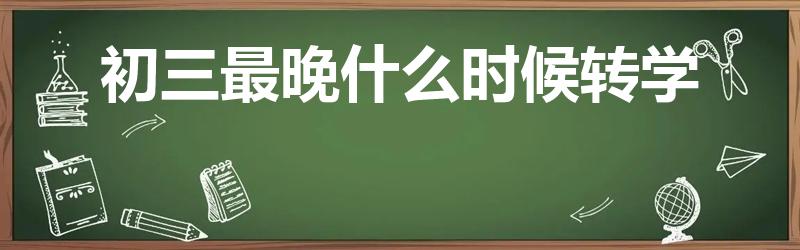 初三最晚什么时候转学（天津初中转学规定最新）