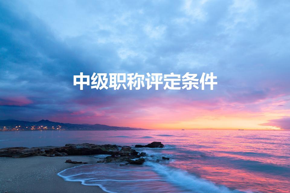 中级职称评定条件（中级职称评定需要什么条件）