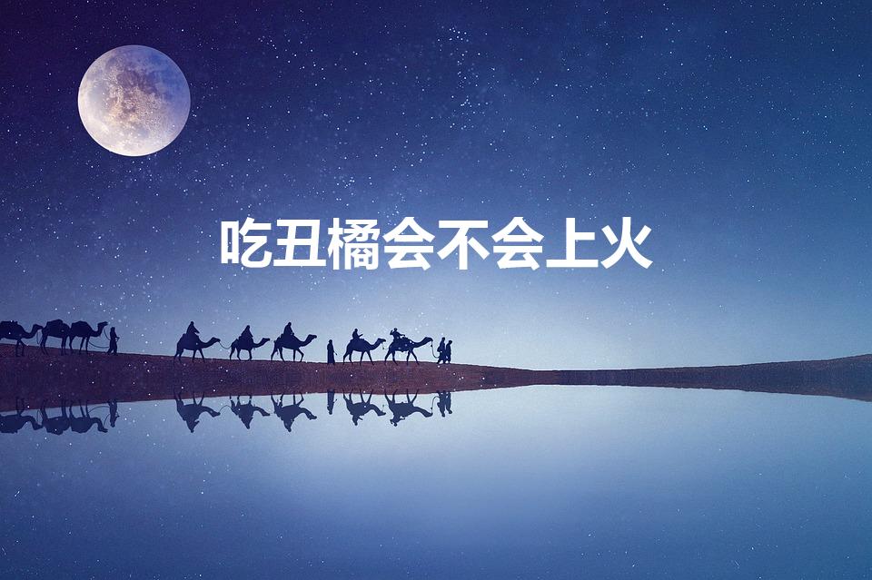 吃丑橘会不会上火（丑橘到底上火不上 丑橘不上火对吗）
