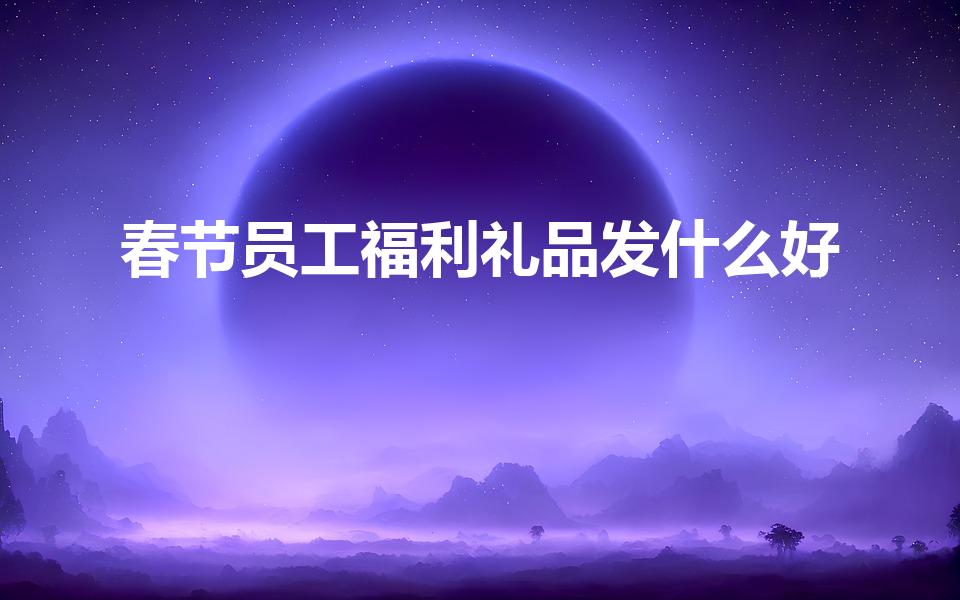 春节员工福利礼品发什么好（单位春节员工福利品送什么）