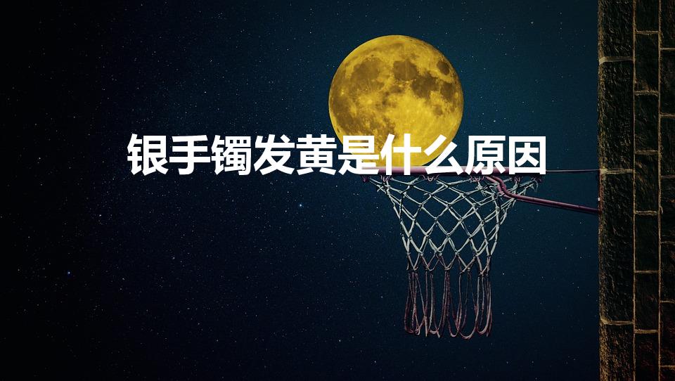 银手镯发黄是什么原因（银手镯变黄了是怎么回事）