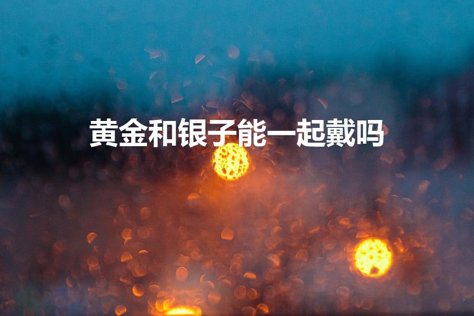 黄金和银子能一起戴吗（黄金和银子可以同时佩戴在身上吗）