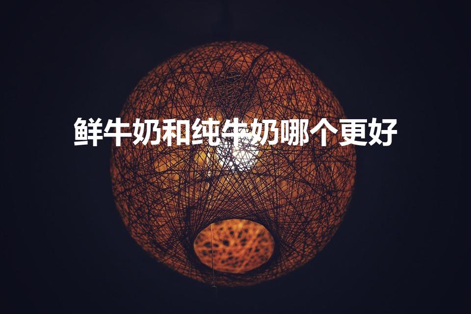 鲜牛奶和纯牛奶哪个更好（喝鲜奶好还是纯牛奶好）