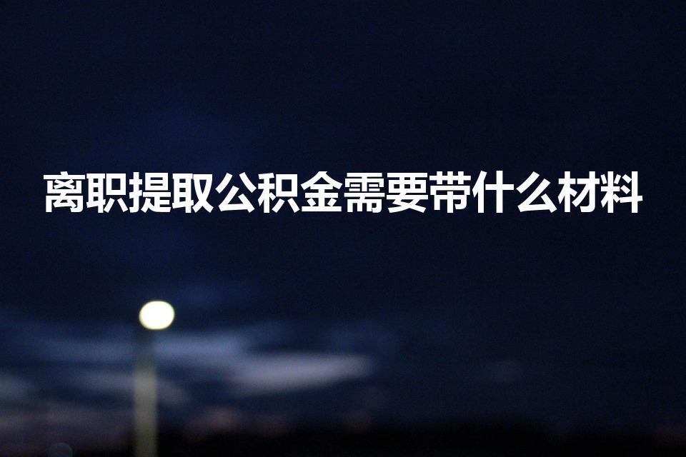 离职提取公积金需要带什么材料（离职提取公积金需要什么）