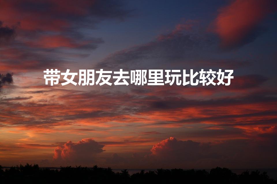 带女朋友去哪里玩比较好（适合带女朋友去的场所）