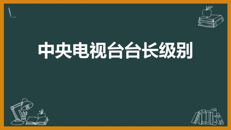 中央电视台台长级别（电视台台长是什么级别）