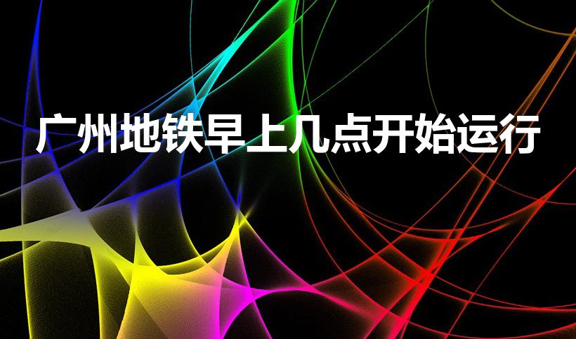 广州地铁早上几点开始运行（广州地铁几点开）